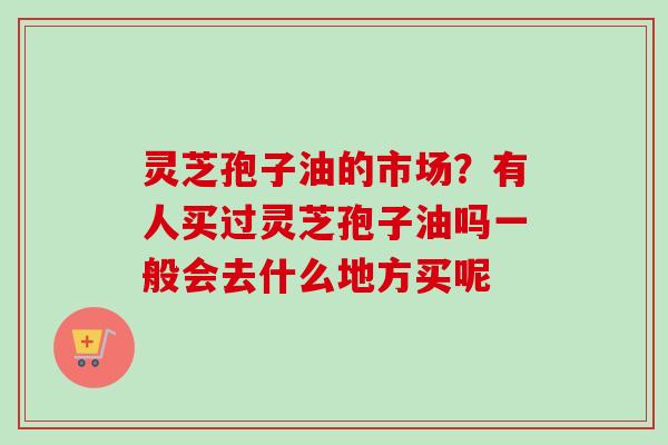 灵芝孢子油的市场?有人买过灵芝孢子油吗一般会去什么地方买呢 灵芝孢子油的市场?有人买过灵芝孢子油吗一般会去什么地方买呢
