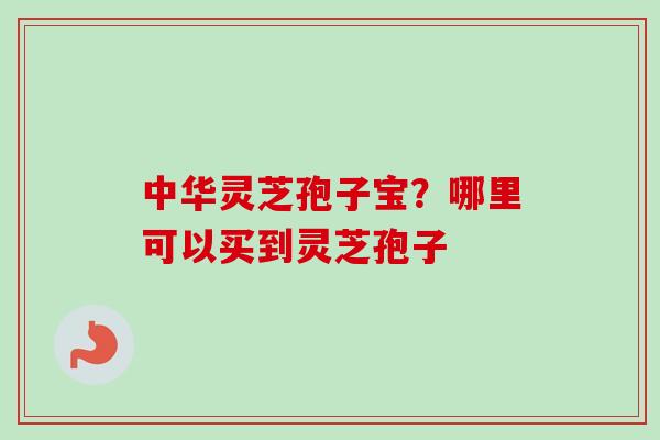 中华灵芝孢子宝?哪里可以买到灵芝孢子 中华灵芝孢子宝?哪里可以买到灵芝孢子