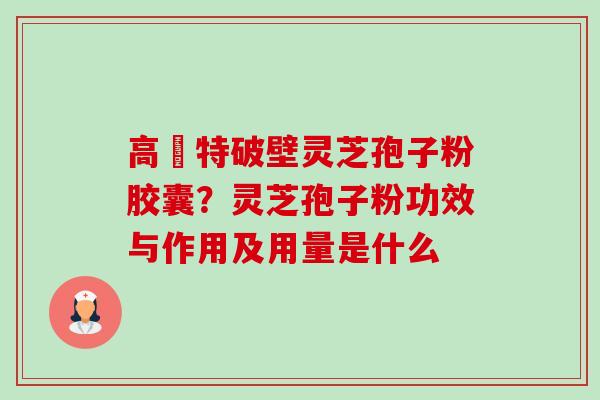 高愽特破壁灵芝孢子粉胶囊?灵芝孢子粉功效与作用及用量是什么 高愽特破壁灵芝孢子粉胶囊?灵芝孢子粉功效与作用及用量是什么