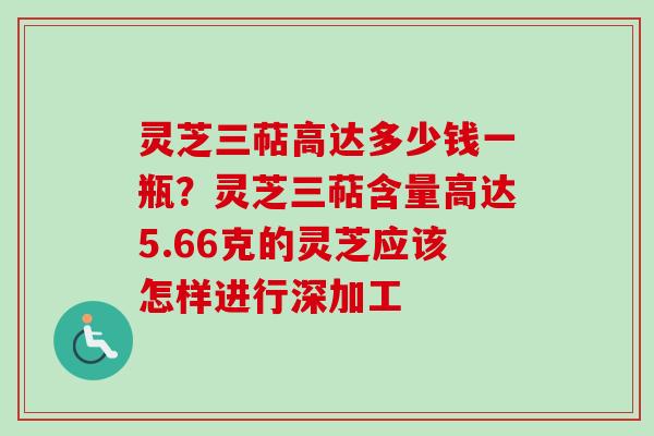 灵芝三萜高达多少钱一瓶?灵芝三萜含量高达5.66克的灵芝应该怎样进行深加工 灵芝三萜高达多少钱一瓶?灵芝三萜含量高达5.66克的灵芝应该怎样进行深加工