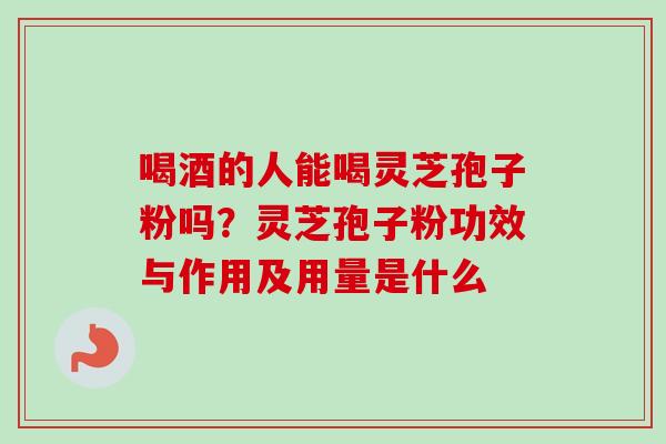 喝酒的人能喝灵芝孢子粉吗?灵芝孢子粉功效与作用及用量是什么 喝酒的人能喝灵芝孢子粉吗?灵芝孢子粉功效与作用及用量是什么