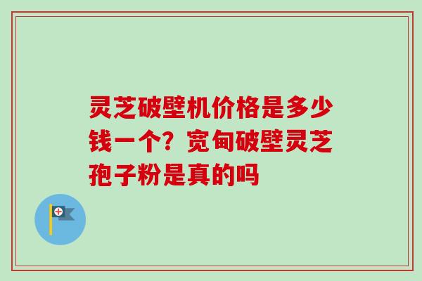 灵芝破壁机价格是多少钱一个?宽甸破壁灵芝孢子粉是真的吗 灵芝破壁机价格是多少钱一个?宽甸破壁灵芝孢子粉是真的吗
