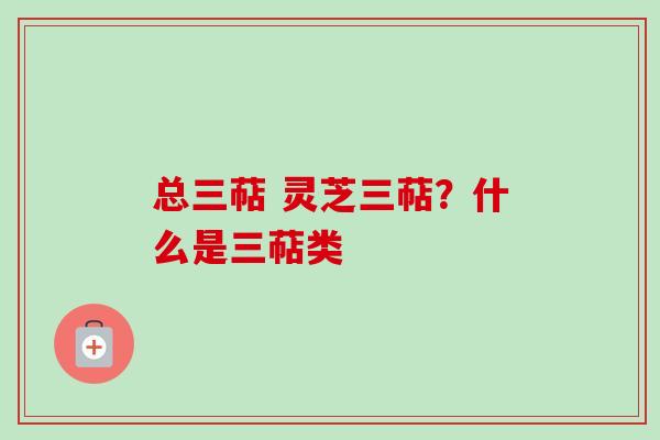 总三萜 灵芝三萜?什么是三萜类 总三萜 灵芝三萜?什么是三萜类