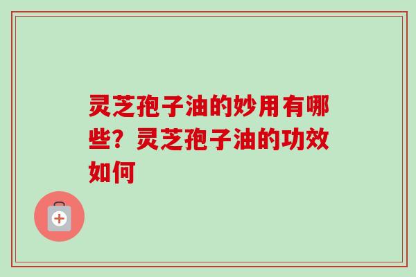 灵芝孢子油的妙用有哪些?灵芝孢子油的功效如何 灵芝孢子油的妙用有哪些?灵芝孢子油的功效如何