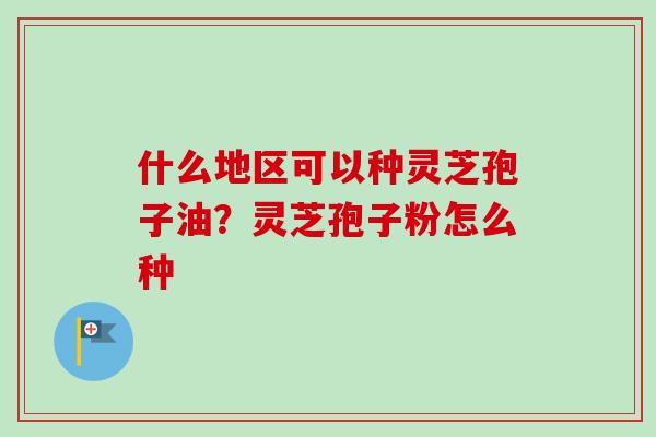 什么地区可以种灵芝孢子油?灵芝孢子粉怎么种 什么地区可以种灵芝孢子油?灵芝孢子粉怎么种