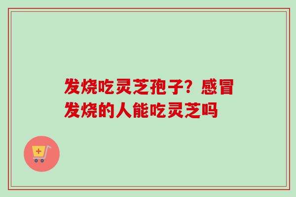发烧吃灵芝孢子？发烧的人能吃灵芝吗