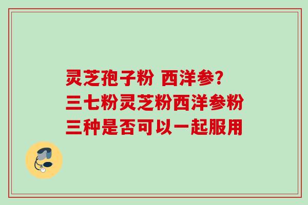 灵芝孢子粉 西洋参?三七粉灵芝粉西洋参粉三种是否可以一起服用 灵芝孢子粉 西洋参?三七粉灵芝粉西洋参粉三种是否可以一起服用