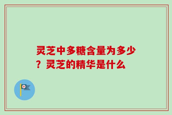 灵芝中多糖含量为多少?灵芝的精华是什么 灵芝中多糖含量为多少?灵芝的精华是什么