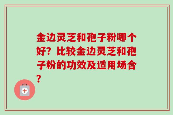 金边灵芝和孢子粉哪个好?比较金边灵芝和孢子粉的功效及适用场合? 金边灵芝和孢子粉哪个好?比较金边灵芝和孢子粉的功效及适用场合?