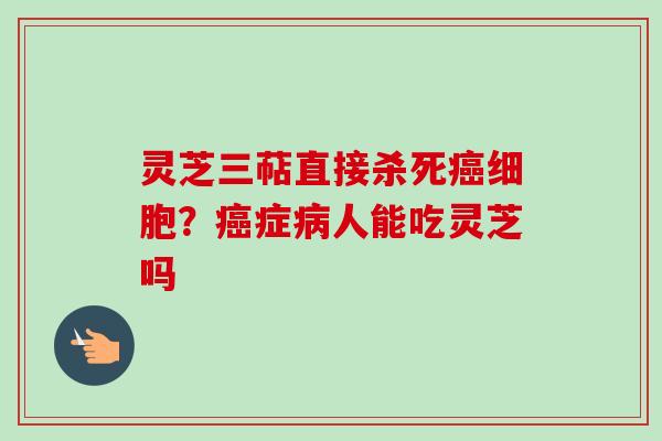 灵芝三萜直接杀死细胞?症人能吃灵芝吗 灵芝三萜直接杀死细胞?症人能吃灵芝吗
