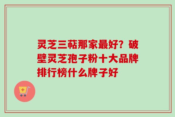 灵芝三萜那家好?破壁灵芝孢子粉十大品牌排行榜什么牌子好 灵芝三萜那家好?破壁灵芝孢子粉十大品牌排行榜什么牌子好
