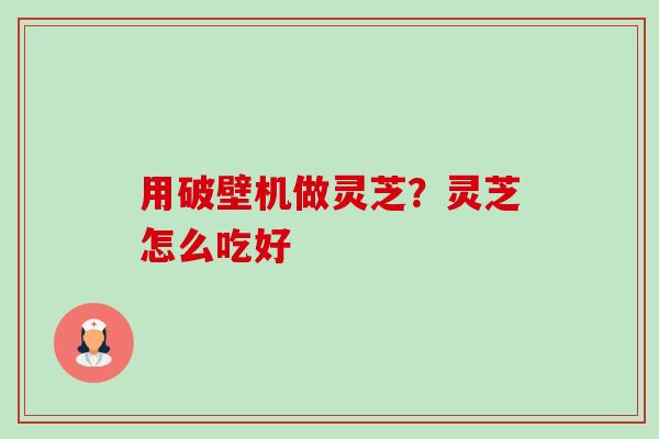 用破壁机做灵芝?灵芝怎么吃好 用破壁机做灵芝?灵芝怎么吃好