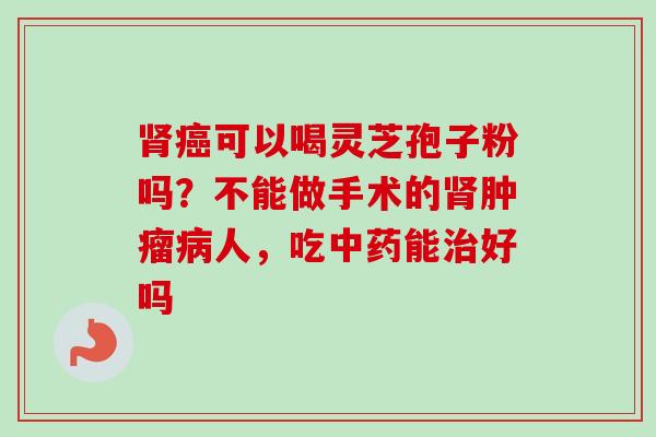 可以喝灵芝孢子粉吗？不能做手术的人，吃能好吗