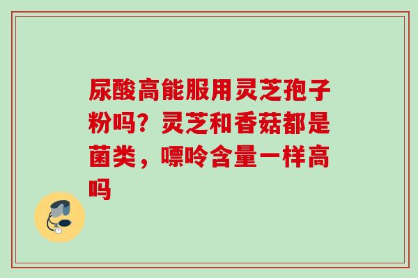 尿酸高能服用灵芝孢子粉吗?灵芝和香菇都是菌类,嘌呤含量一样高吗 尿酸高能服用灵芝孢子粉吗?灵芝和香菇都是菌类,嘌呤含量一样高吗