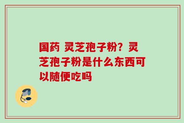 国药 灵芝孢子粉?灵芝孢子粉是什么东西可以随便吃吗 国药 灵芝孢子粉?灵芝孢子粉是什么东西可以随便吃吗