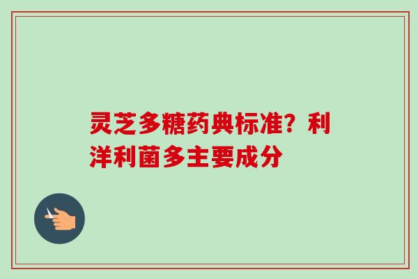 灵芝多糖药典标准?利洋利菌多主要成分 灵芝多糖药典标准?利洋利菌多主要成分