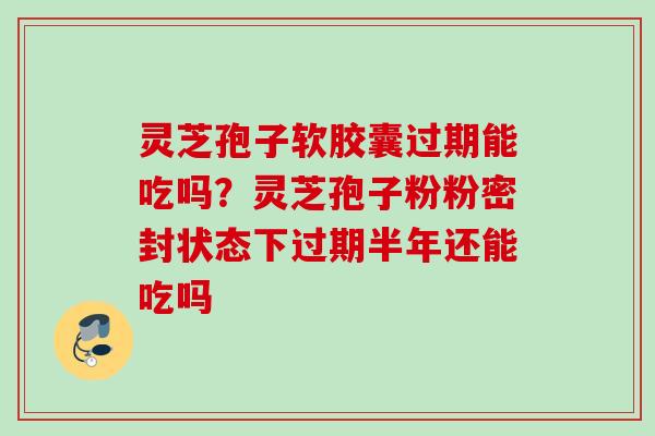 灵芝孢子软胶囊过期能吃吗？灵芝孢子粉粉密封状态下过期半年还能吃吗