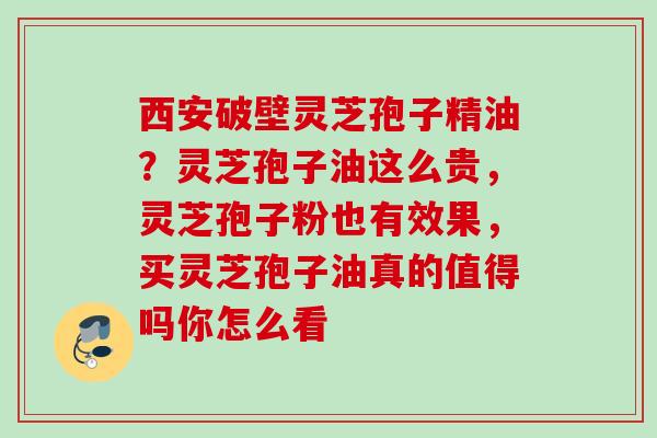 西安破壁灵芝孢子精油？灵芝孢子油这么贵，灵芝孢子粉也有效果，买灵芝孢子油真的值得吗你怎么看