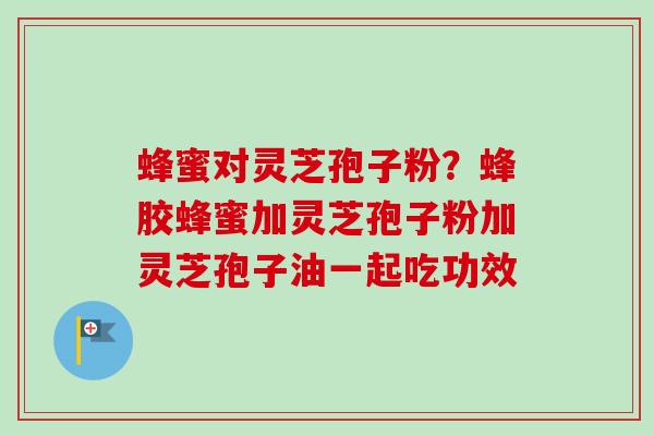 蜂蜜对灵芝孢子粉？蜂胶蜂蜜加灵芝孢子粉加灵芝孢子油一起吃功效
