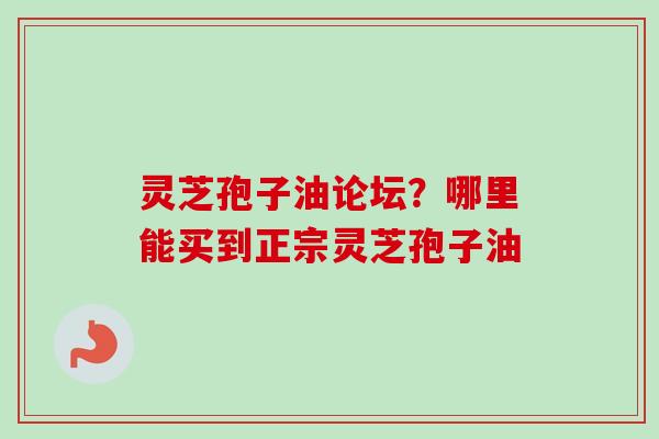 灵芝孢子油论坛?哪里能买到正宗灵芝孢子油 灵芝孢子油论坛?哪里能买到正宗灵芝孢子油