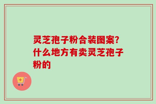 灵芝孢子粉合装图案?什么地方有卖灵芝孢子粉的 灵芝孢子粉合装图案?什么地方有卖灵芝孢子粉的