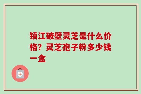 镇江破壁灵芝是什么价格?灵芝孢子粉多少钱一盒 镇江破壁灵芝是什么价格?灵芝孢子粉多少钱一盒