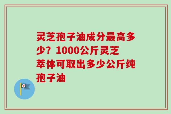 灵芝孢子油成分高多少?1000公斤灵芝萃体可取出多少公斤纯孢子油 灵芝孢子油成分高多少?1000公斤灵芝萃体可取出多少公斤纯孢子油