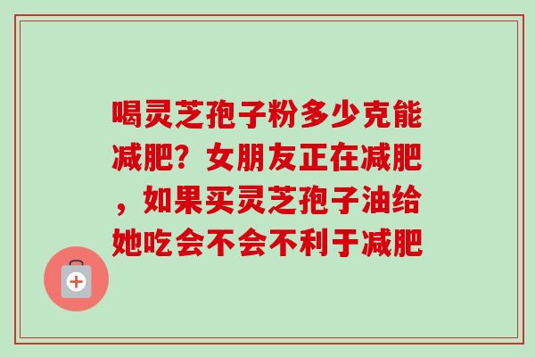 喝灵芝孢子粉多少克能？女朋友正在，如果买灵芝孢子油给她吃会不会不利于