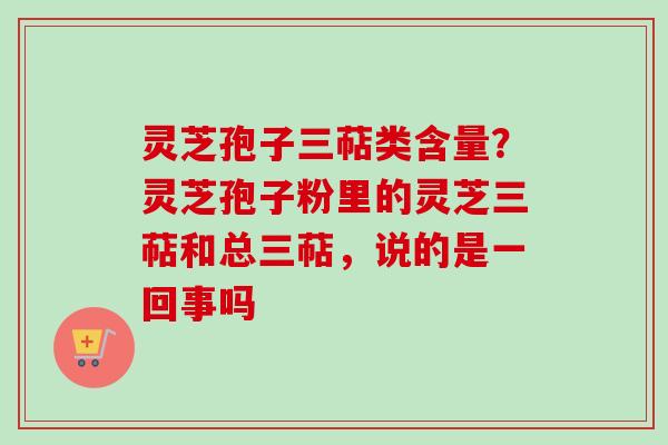 灵芝孢子三萜类含量?灵芝孢子粉里的灵芝三萜和总三萜,说的是一回事吗 灵芝孢子三萜类含量?灵芝孢子粉里的灵芝三萜和总三萜,说的是一回事吗