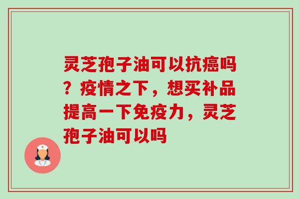 灵芝孢子油可以抗吗?疫情之下,想买补品提高一下免疫力,灵芝孢子油可以吗 灵芝孢子油可以抗吗?疫情之下,想买补品提高一下免疫力,灵芝孢子油可以吗