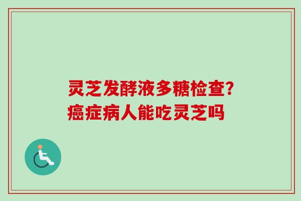 灵芝发酵液多糖检查?症人能吃灵芝吗 灵芝发酵液多糖检查?症人能吃灵芝吗