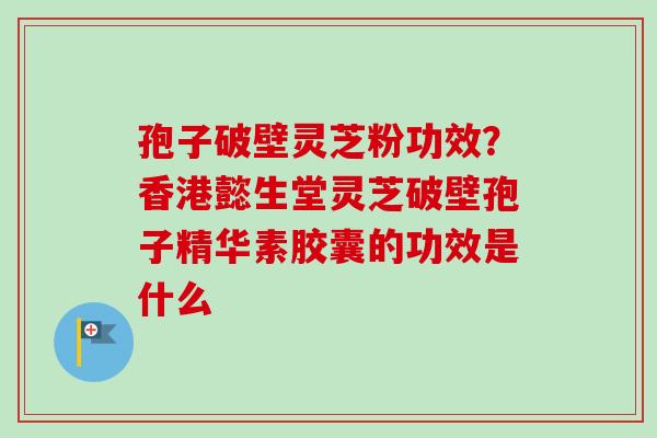 孢子破壁灵芝粉功效?香港懿生堂灵芝破壁孢子精华素胶囊的功效是什么 孢子破壁灵芝粉功效?香港懿生堂灵芝破壁孢子精华素胶囊的功效是什么