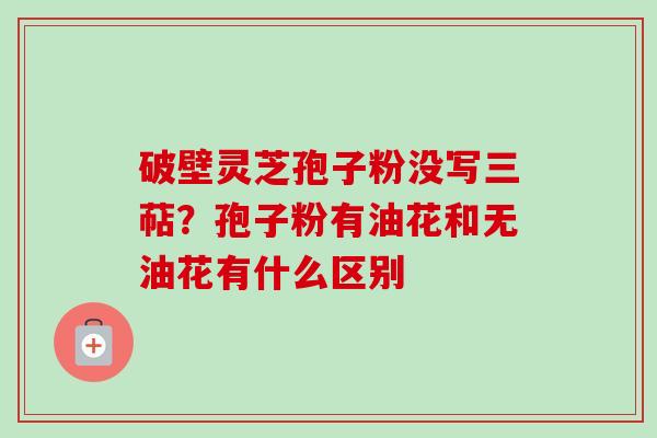 破壁灵芝孢子粉没写三萜?孢子粉有油花和无油花有什么区别 破壁灵芝孢子粉没写三萜?孢子粉有油花和无油花有什么区别