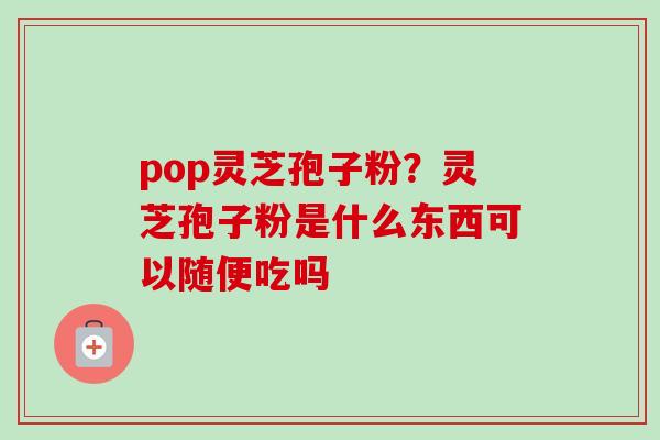 pop灵芝孢子粉?灵芝孢子粉是什么东西可以随便吃吗 pop灵芝孢子粉?灵芝孢子粉是什么东西可以随便吃吗