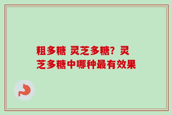 粗多糖 灵芝多糖?灵芝多糖中哪种有效果 粗多糖 灵芝多糖?灵芝多糖中哪种有效果