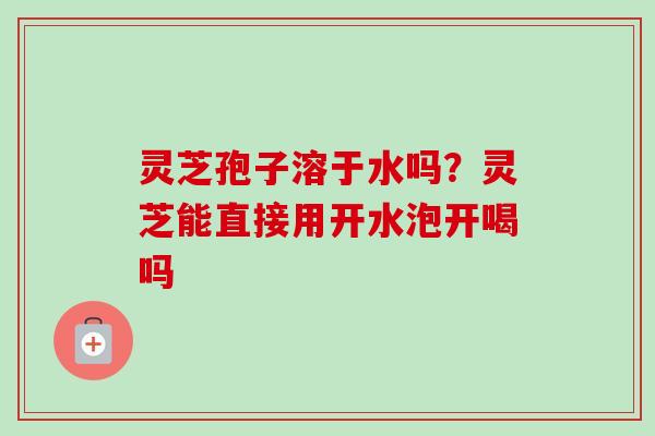 灵芝孢子溶于水吗？灵芝能直接用开水泡开喝吗