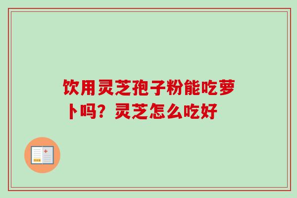 饮用灵芝孢子粉能吃萝卜吗?灵芝怎么吃好 饮用灵芝孢子粉能吃萝卜吗?灵芝怎么吃好