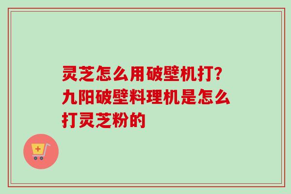 灵芝怎么用破壁机打?九阳破壁料理机是怎么打灵芝粉的 灵芝怎么用破壁机打?九阳破壁料理机是怎么打灵芝粉的