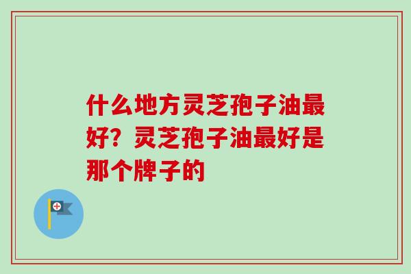 什么地方灵芝孢子油好?灵芝孢子油好是那个牌子的 什么地方灵芝孢子油好?灵芝孢子油好是那个牌子的