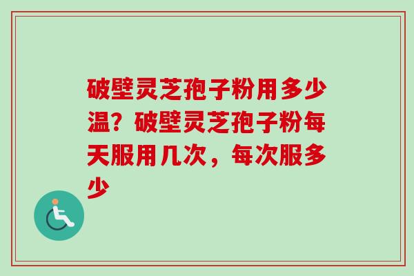 破壁灵芝孢子粉用多少温?破壁灵芝孢子粉每天服用几次,每次服多少 破壁灵芝孢子粉用多少温?破壁灵芝孢子粉每天服用几次,每次服多少