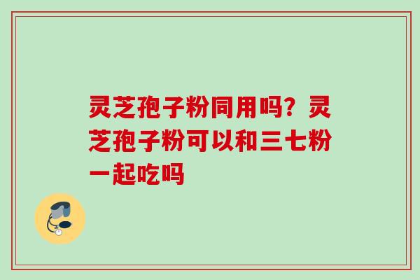 灵芝孢子粉同用吗?灵芝孢子粉可以和三七粉一起吃吗 灵芝孢子粉同用吗?灵芝孢子粉可以和三七粉一起吃吗