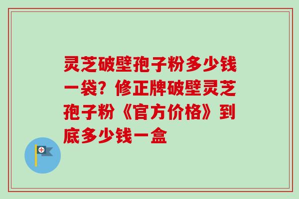 灵芝破壁孢子粉多少钱一袋?修正牌破壁灵芝孢子粉《官方价格》到底多少钱一盒 灵芝破壁孢子粉多少钱一袋?修正牌破壁灵芝孢子粉《官方价格》到底多少钱一盒