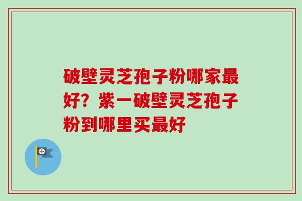 破壁灵芝孢子粉哪家好?紫一破壁灵芝孢子粉到哪里买好 破壁灵芝孢子粉哪家好?紫一破壁灵芝孢子粉到哪里买好