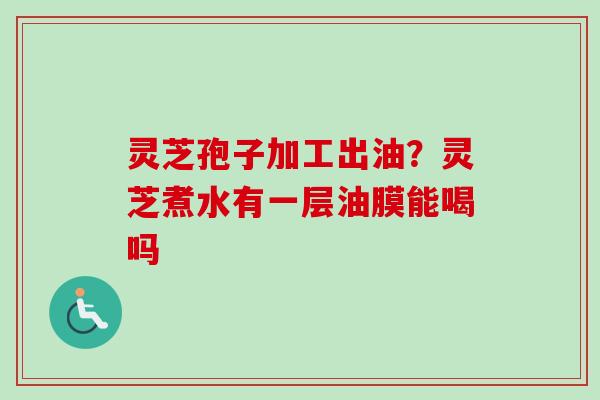 灵芝孢子加工出油？灵芝煮水有一层油膜能喝吗
