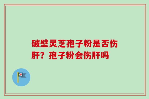 破壁灵芝孢子粉是否伤?孢子粉会伤吗 破壁灵芝孢子粉是否伤?孢子粉会伤吗