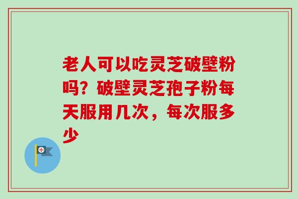 老人可以吃灵芝破壁粉吗?破壁灵芝孢子粉每天服用几次,每次服多少 老人可以吃灵芝破壁粉吗?破壁灵芝孢子粉每天服用几次,每次服多少