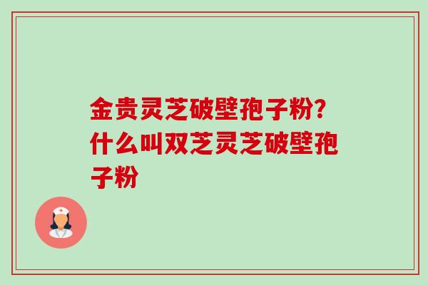 金贵灵芝破壁孢子粉?什么叫双芝灵芝破壁孢子粉 金贵灵芝破壁孢子粉?什么叫双芝灵芝破壁孢子粉