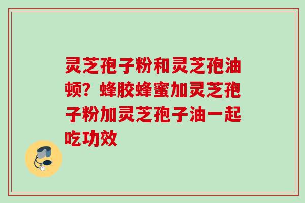 灵芝孢子粉和灵芝孢油顿？蜂胶蜂蜜加灵芝孢子粉加灵芝孢子油一起吃功效