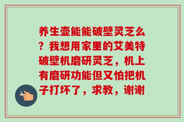 养生壶能能破壁灵芝么?我想用家里的艾美特破壁机磨研灵芝,机上有磨研功能但又怕把机子打坏了,求教,谢谢 养生壶能能破壁灵芝么?我想用家里的艾美特破壁机磨研灵芝,机上有磨研功能但又怕把机子打坏了,求教,谢谢