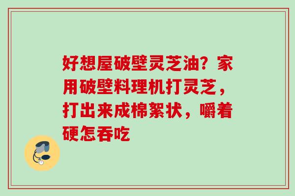 好想屋破壁灵芝油?家用破壁料理机打灵芝,打出来成棉絮状,嚼着硬怎吞吃 好想屋破壁灵芝油?家用破壁料理机打灵芝,打出来成棉絮状,嚼着硬怎吞吃